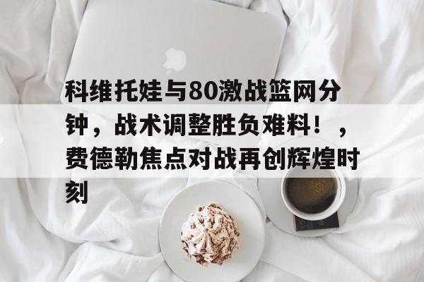 电竞赛事-科维托娃与80激战篮网分钟，战术调整胜负难料！，费德勒焦点对战再创辉煌时刻的简单介绍