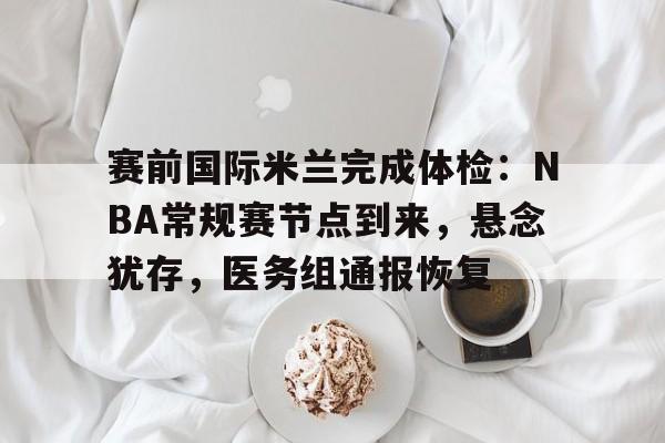 电竞平台-赛前国际米兰完成体检：NBA常规赛节点到来，悬念犹存，医务组通报恢复的简单介绍