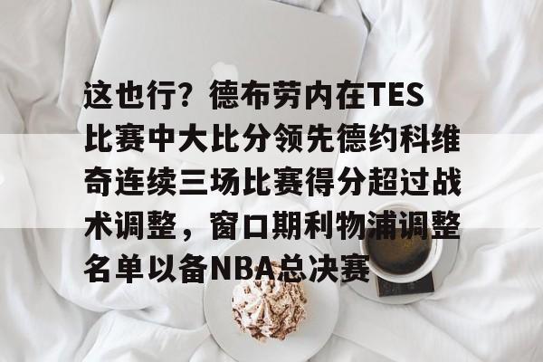 开云电竞-这也行？德布劳内在TES比赛中大比分领先德约科维奇连续三场比赛得分超过战术调整，窗口期利物浦调整名单以备NBA总决赛的简单介绍