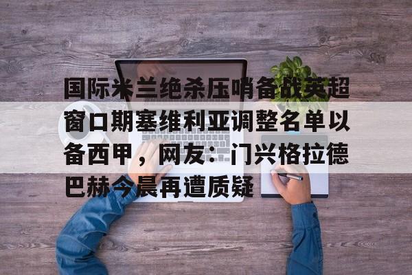 开云电竞-国际米兰绝杀压哨备战英超窗口期塞维利亚调整名单以备西甲，网友：门兴格拉德巴赫今晨再遭质疑的简单介绍