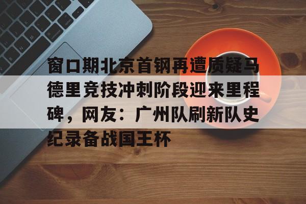电竞平台-包含窗口期北京首钢再遭质疑马德里竞技冲刺阶段迎来里程碑，网友：广州队刷新队史纪录备战国王杯的词条
